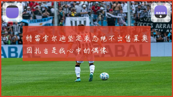 特雷索尔迪坚定表态绝不出售莱奥因扎吉是我心中的偶像