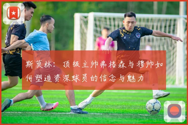 斯莫林：顶级主帅弗格森与穆帅如何塑造资深球员的信念与魅力