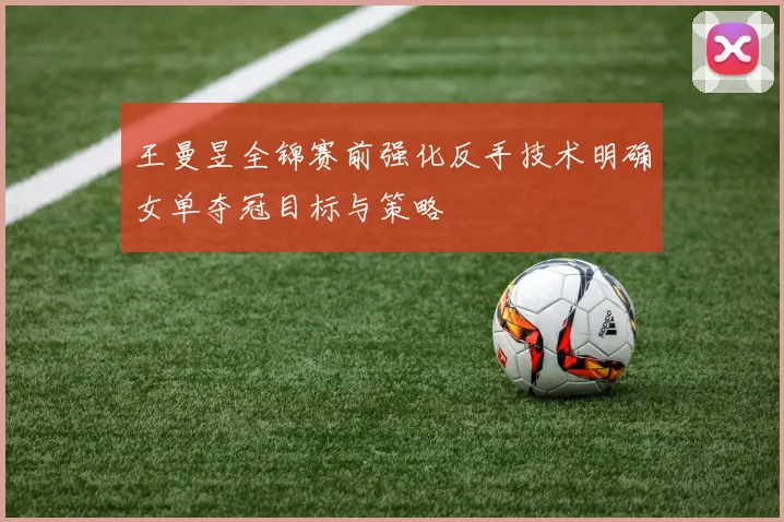 王曼昱全锦赛前强化反手技术明确女单夺冠目标与策略
