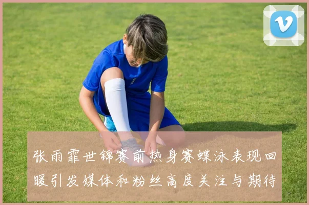 张雨霏世锦赛前热身赛蝶泳表现回暖引发媒体和粉丝高度关注与期待