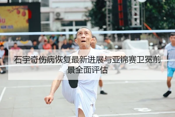 石宇奇伤病恢复最新进展与亚锦赛卫冕前景全面评估