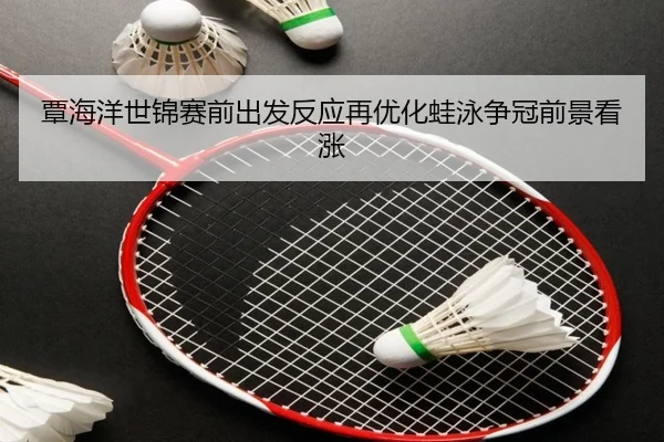 覃海洋世锦赛前出发反应再优化蛙泳争冠前景看涨