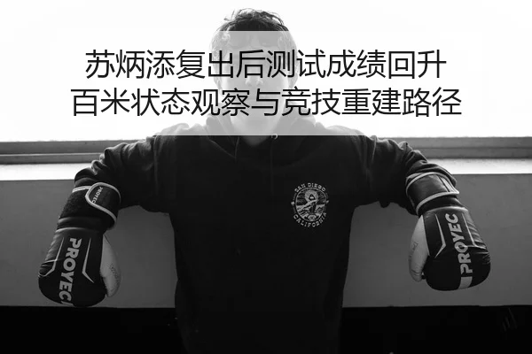 苏炳添复出后测试成绩回升 百米状态观察与竞技重建路径