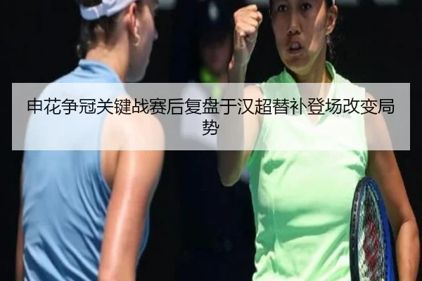 申花争冠关键战赛后复盘于汉超替补登场改变局势
