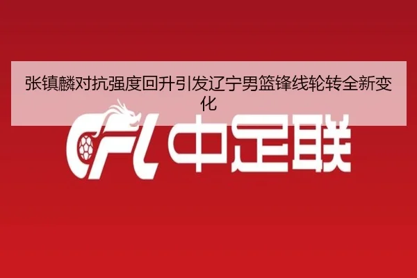 张镇麟对抗强度回升引发辽宁男篮锋线轮转全新变化